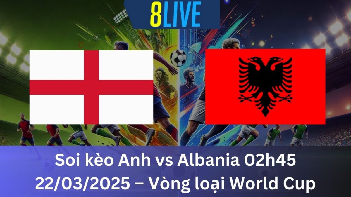 Soi kèo Anh vs Albania 02h45 22/03/2025 – Vòng loại World Cup